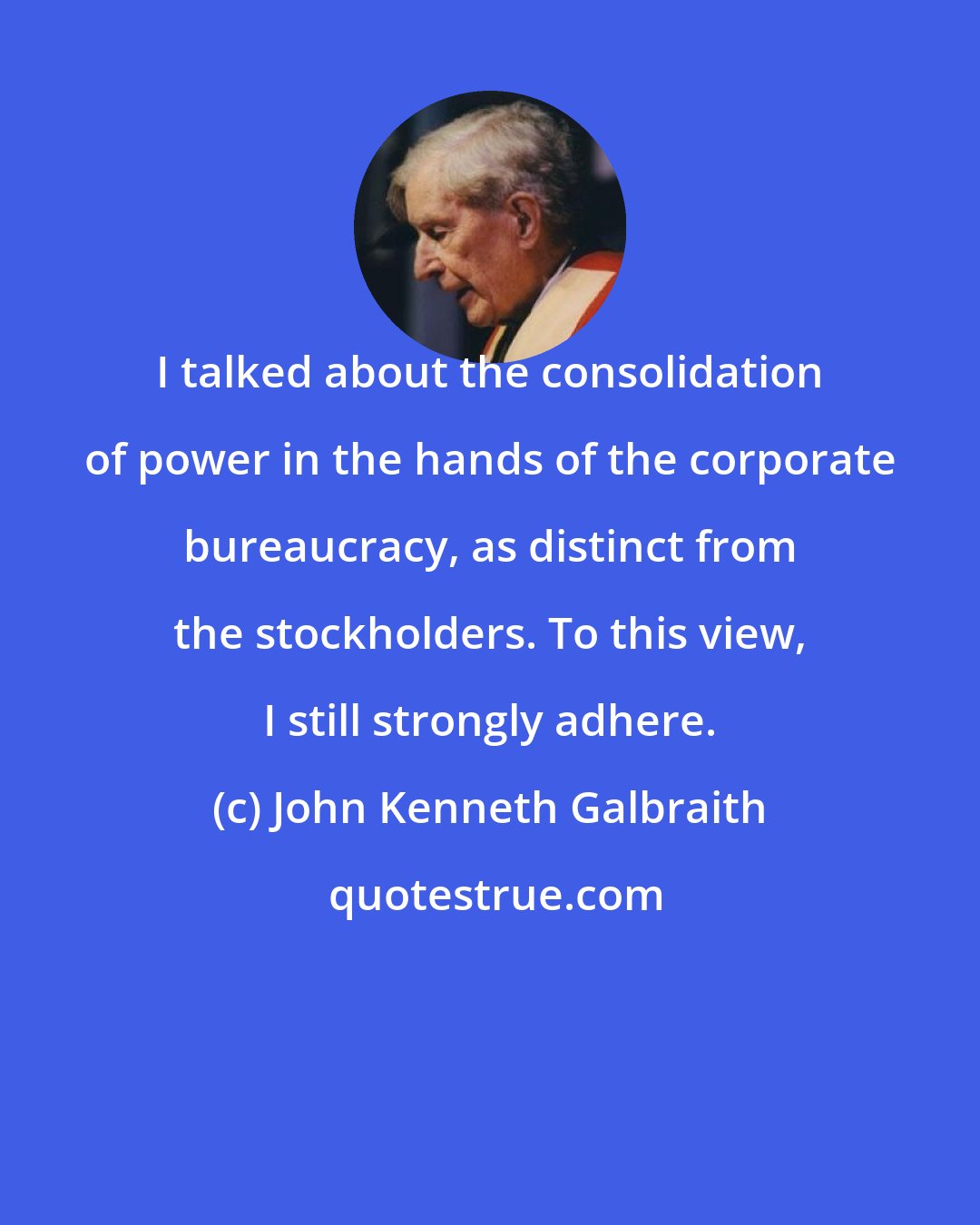John Kenneth Galbraith: I talked about the consolidation of power in the hands of the corporate bureaucracy, as distinct from the stockholders. To this view, I still strongly adhere.