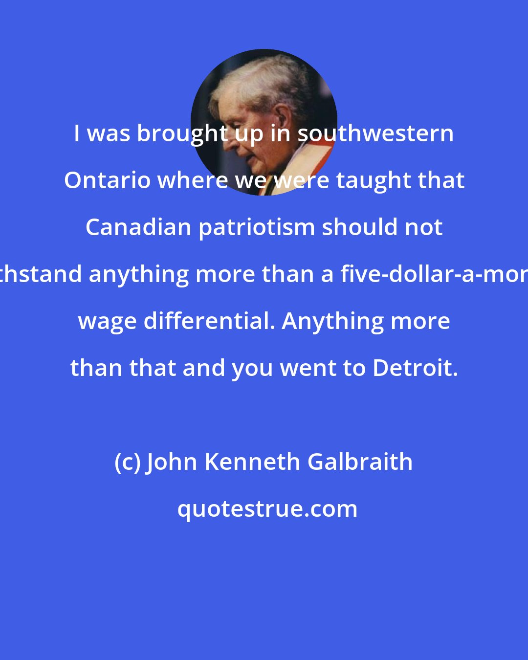 John Kenneth Galbraith: I was brought up in southwestern Ontario where we were taught that Canadian patriotism should not withstand anything more than a five-dollar-a-month wage differential. Anything more than that and you went to Detroit.