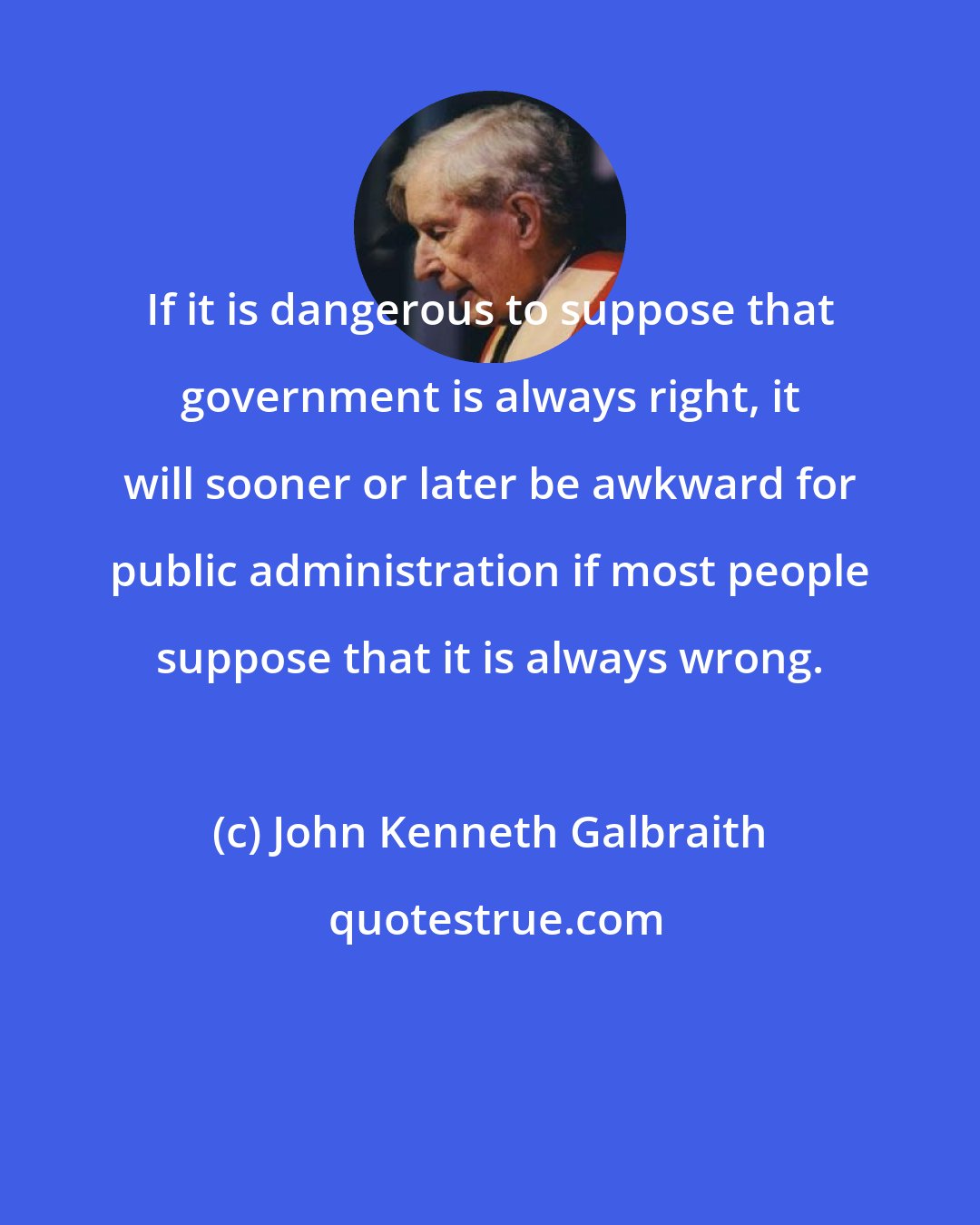 John Kenneth Galbraith: If it is dangerous to suppose that government is always right, it will sooner or later be awkward for public administration if most people suppose that it is always wrong.