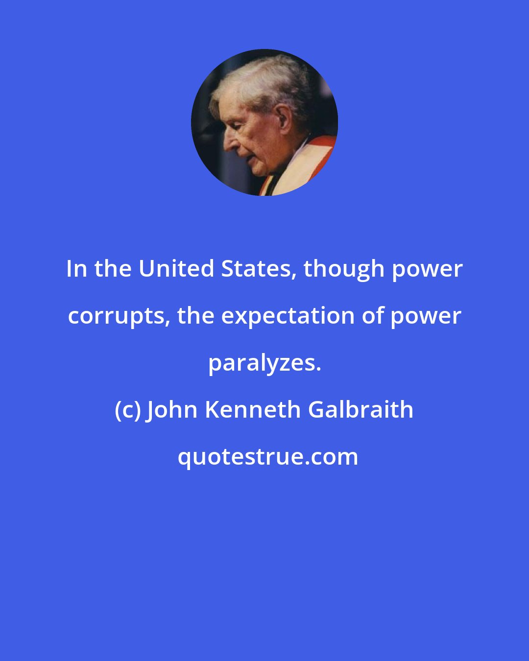 John Kenneth Galbraith: In the United States, though power corrupts, the expectation of power paralyzes.