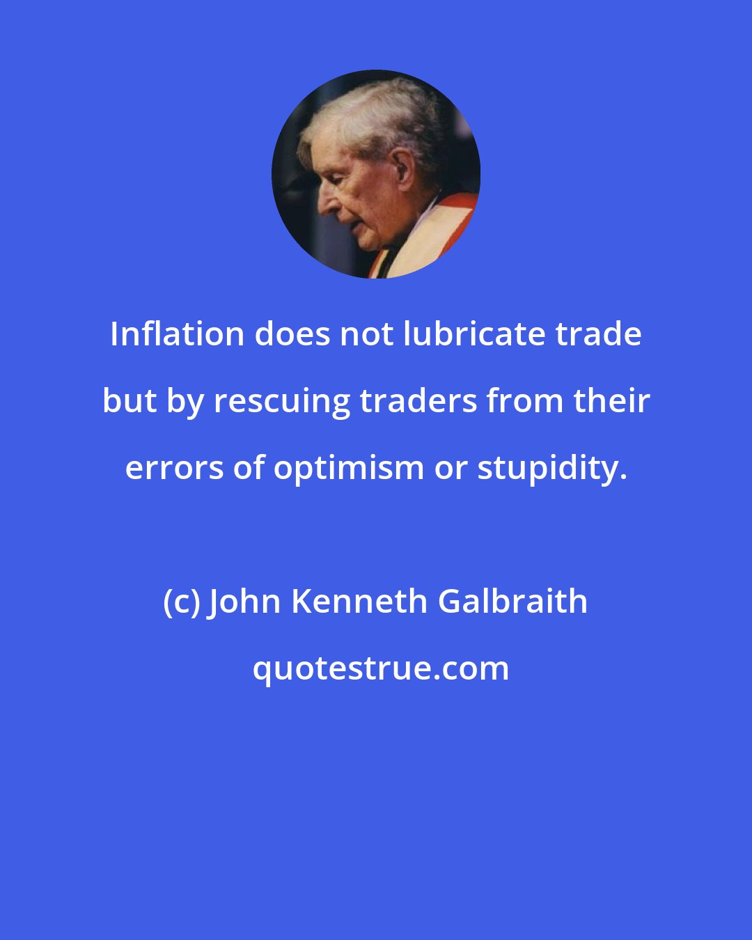 John Kenneth Galbraith: Inflation does not lubricate trade but by rescuing traders from their errors of optimism or stupidity.