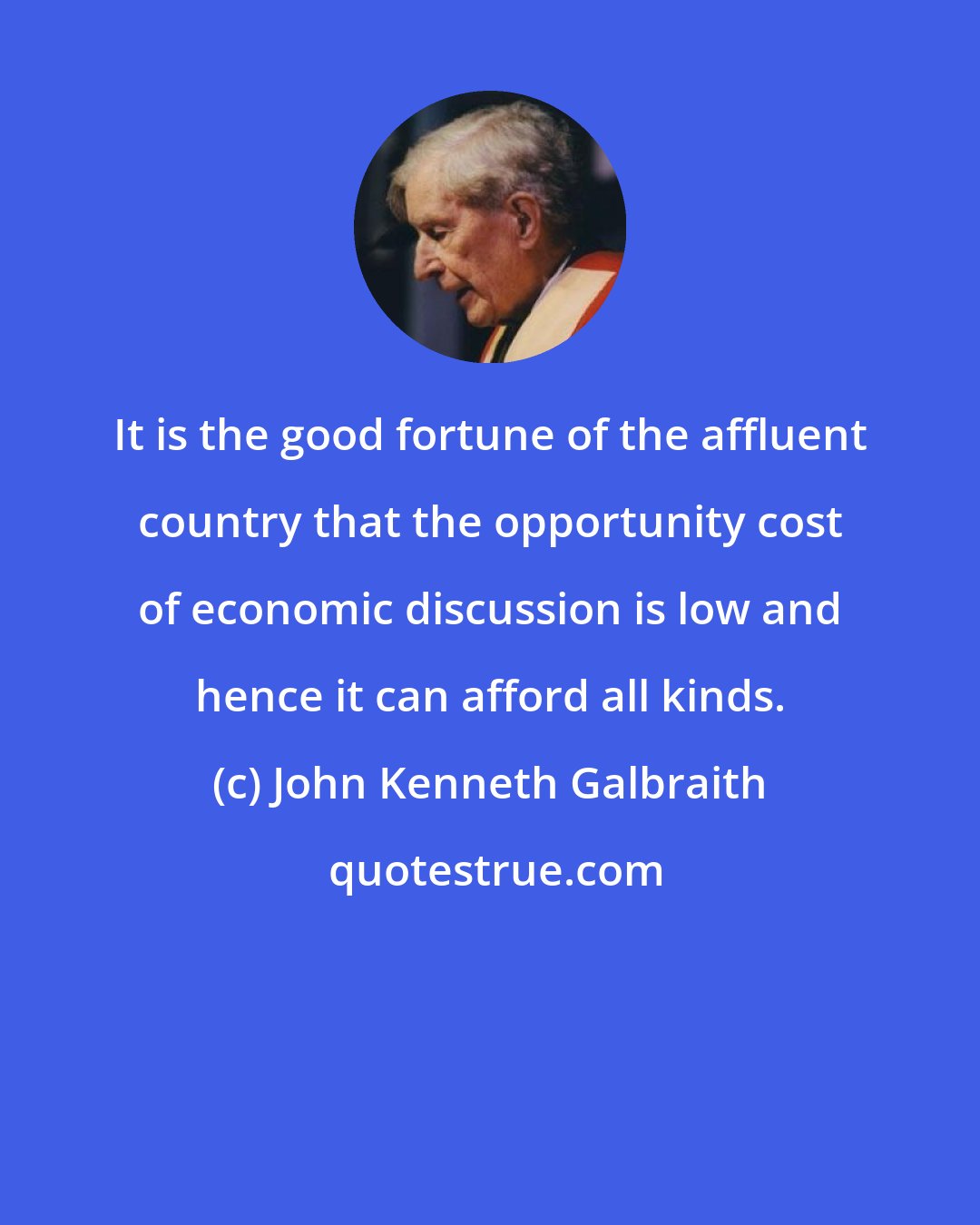 John Kenneth Galbraith: It is the good fortune of the affluent country that the opportunity cost of economic discussion is low and hence it can afford all kinds.