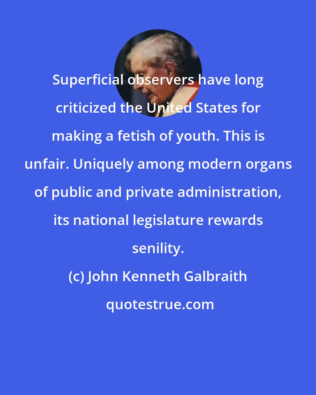 John Kenneth Galbraith: Superficial observers have long criticized the United States for making a fetish of youth. This is unfair. Uniquely among modern organs of public and private administration, its national legislature rewards senility.
