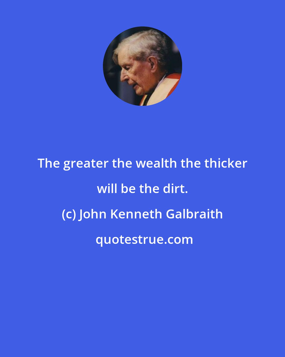 John Kenneth Galbraith: The greater the wealth the thicker will be the dirt.