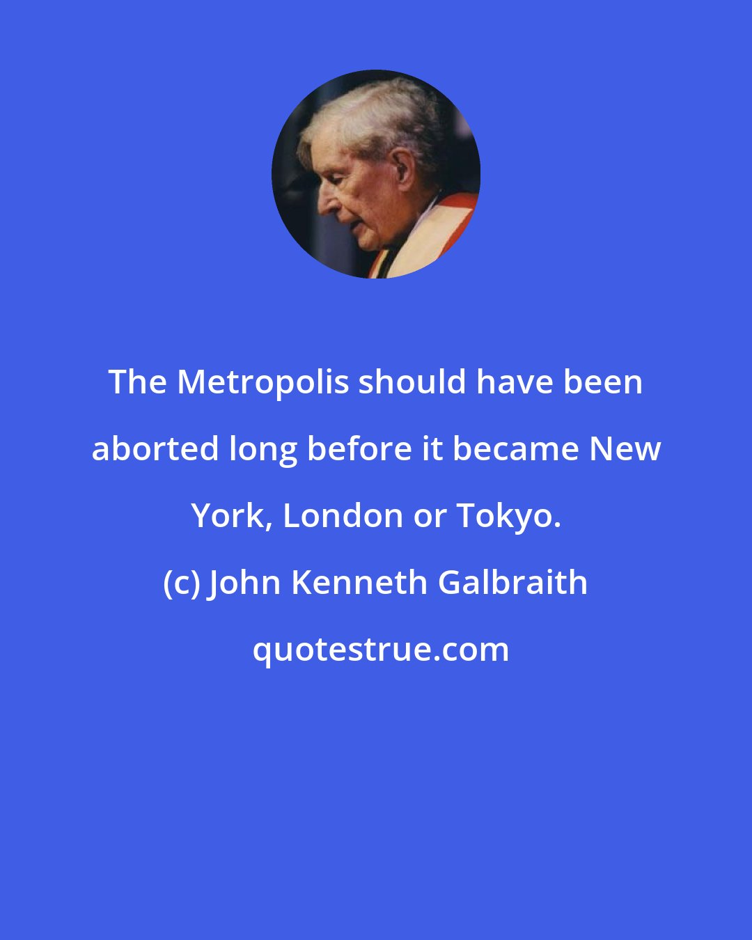 John Kenneth Galbraith: The Metropolis should have been aborted long before it became New York, London or Tokyo.