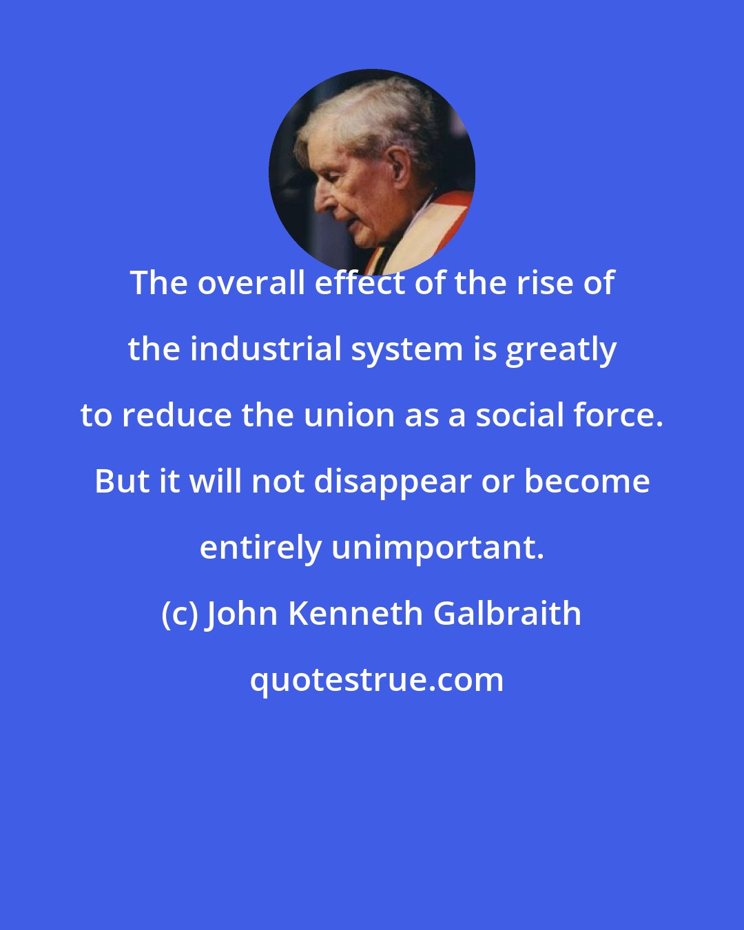 John Kenneth Galbraith: The overall effect of the rise of the industrial system is greatly to reduce the union as a social force. But it will not disappear or become entirely unimportant.