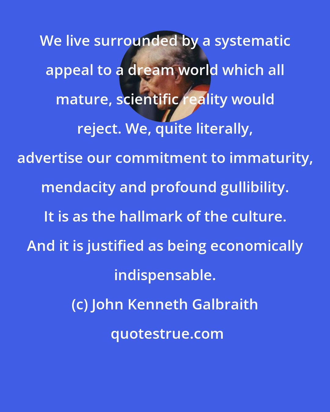 John Kenneth Galbraith: We live surrounded by a systematic appeal to a dream world which all mature, scientific reality would reject. We, quite literally, advertise our commitment to immaturity, mendacity and profound gullibility. It is as the hallmark of the culture. And it is justified as being economically indispensable.