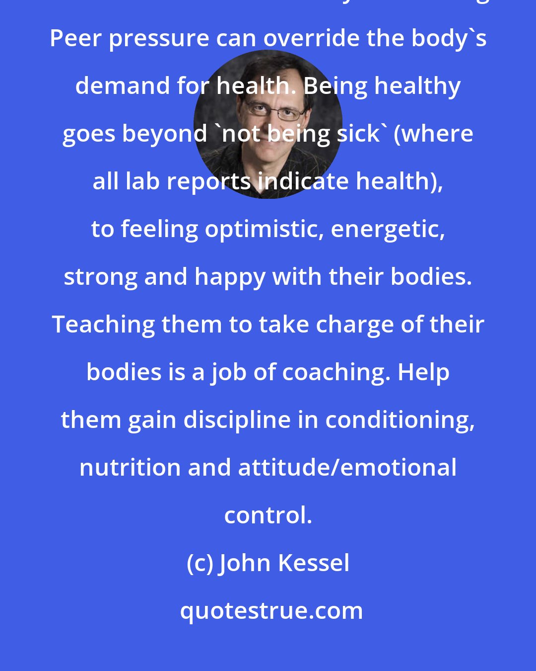 John Kessel: It's hard for these athletes to stay healthy. They are constantly being bombarded with unhealthy advertising. Peer pressure can override the body's demand for health. Being healthy goes beyond 'not being sick' (where all lab reports indicate health), to feeling optimistic, energetic, strong and happy with their bodies. Teaching them to take charge of their bodies is a job of coaching. Help them gain discipline in conditioning, nutrition and attitude/emotional control.