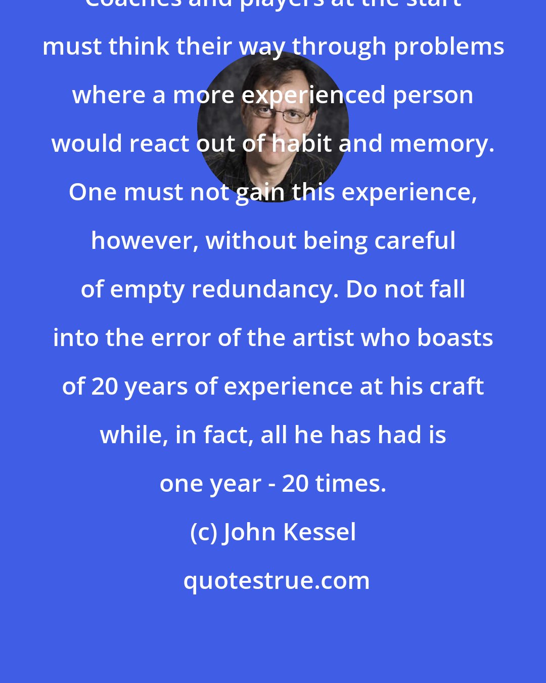 John Kessel: Coaches and players at the start must think their way through problems where a more experienced person would react out of habit and memory. One must not gain this experience, however, without being careful of empty redundancy. Do not fall into the error of the artist who boasts of 20 years of experience at his craft while, in fact, all he has had is one year - 20 times.