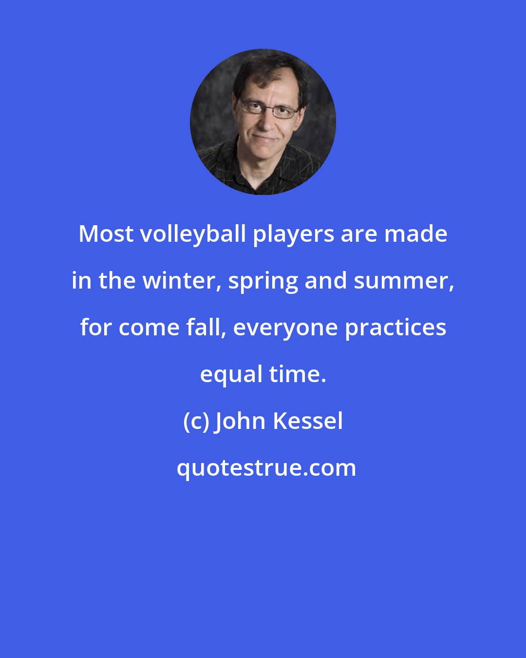 John Kessel: Most volleyball players are made in the winter, spring and summer, for come fall, everyone practices equal time.