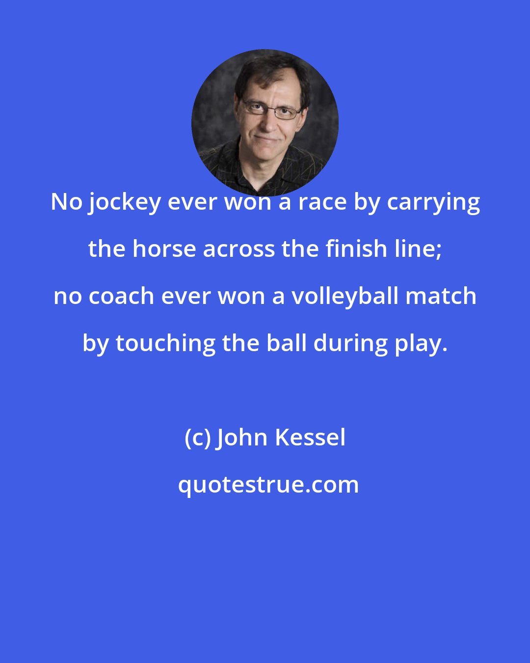 John Kessel: No jockey ever won a race by carrying the horse across the finish line; no coach ever won a volleyball match by touching the ball during play.