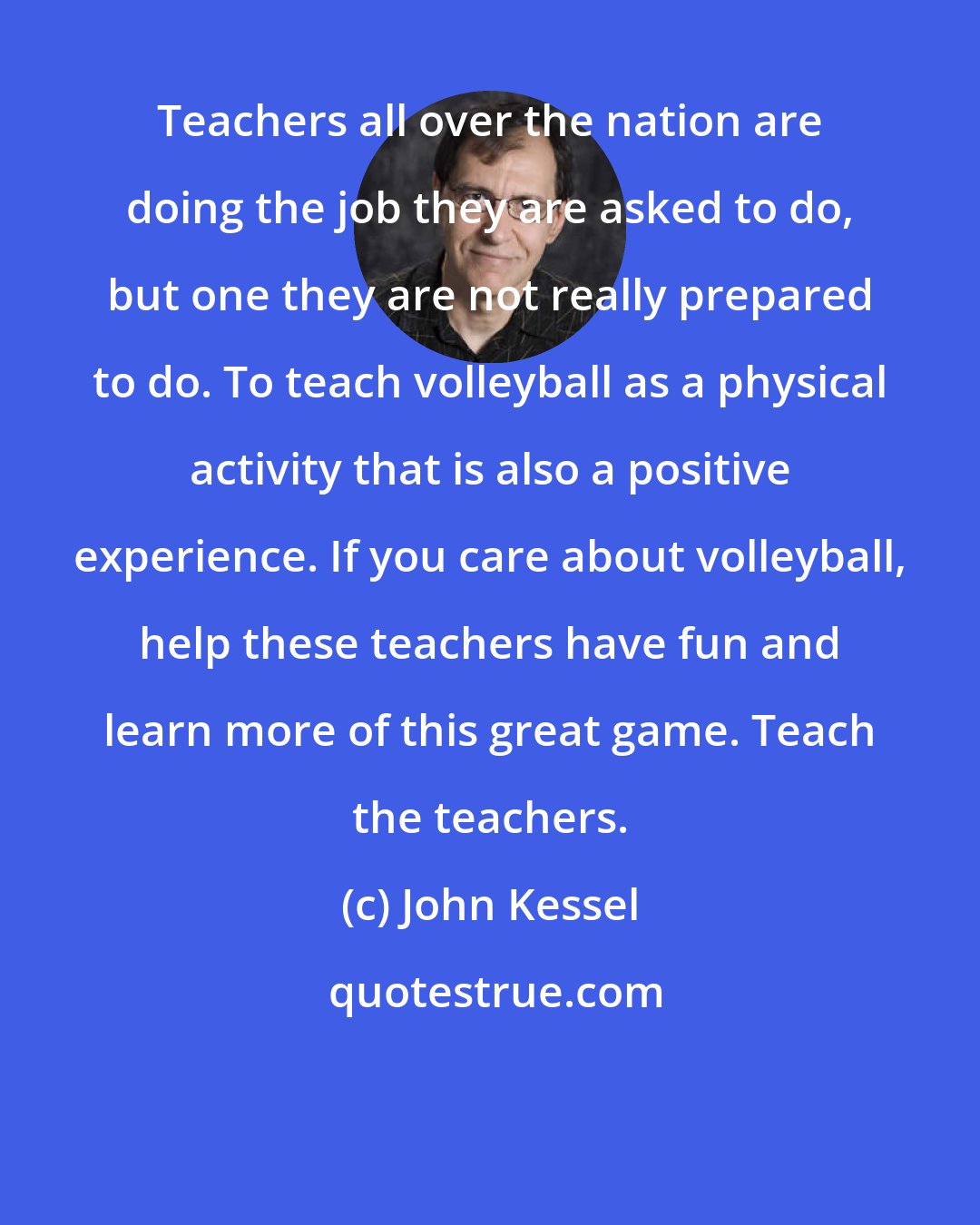 John Kessel: Teachers all over the nation are doing the job they are asked to do, but one they are not really prepared to do. To teach volleyball as a physical activity that is also a positive experience. If you care about volleyball, help these teachers have fun and learn more of this great game. Teach the teachers.