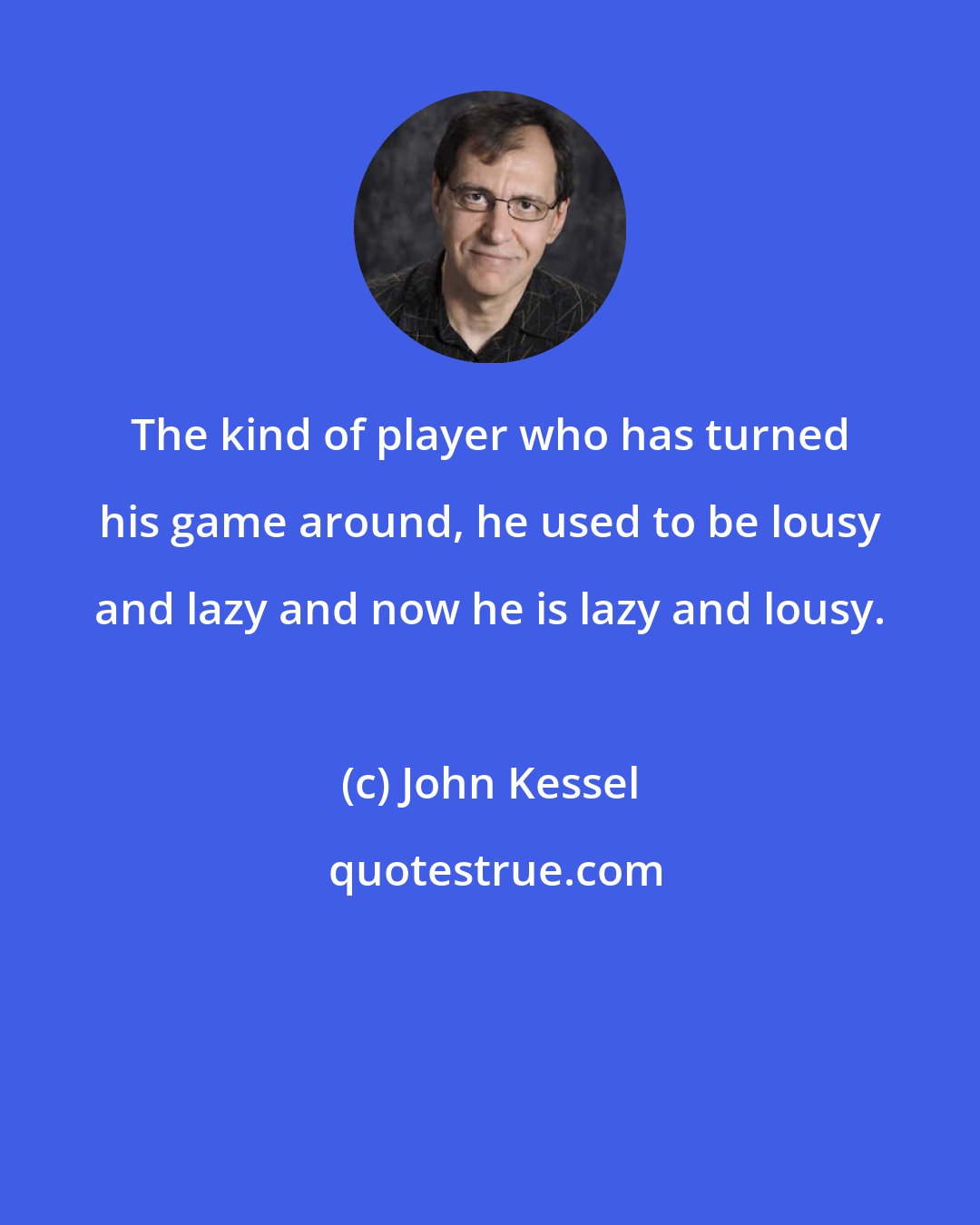 John Kessel: The kind of player who has turned his game around, he used to be lousy and lazy and now he is lazy and lousy.