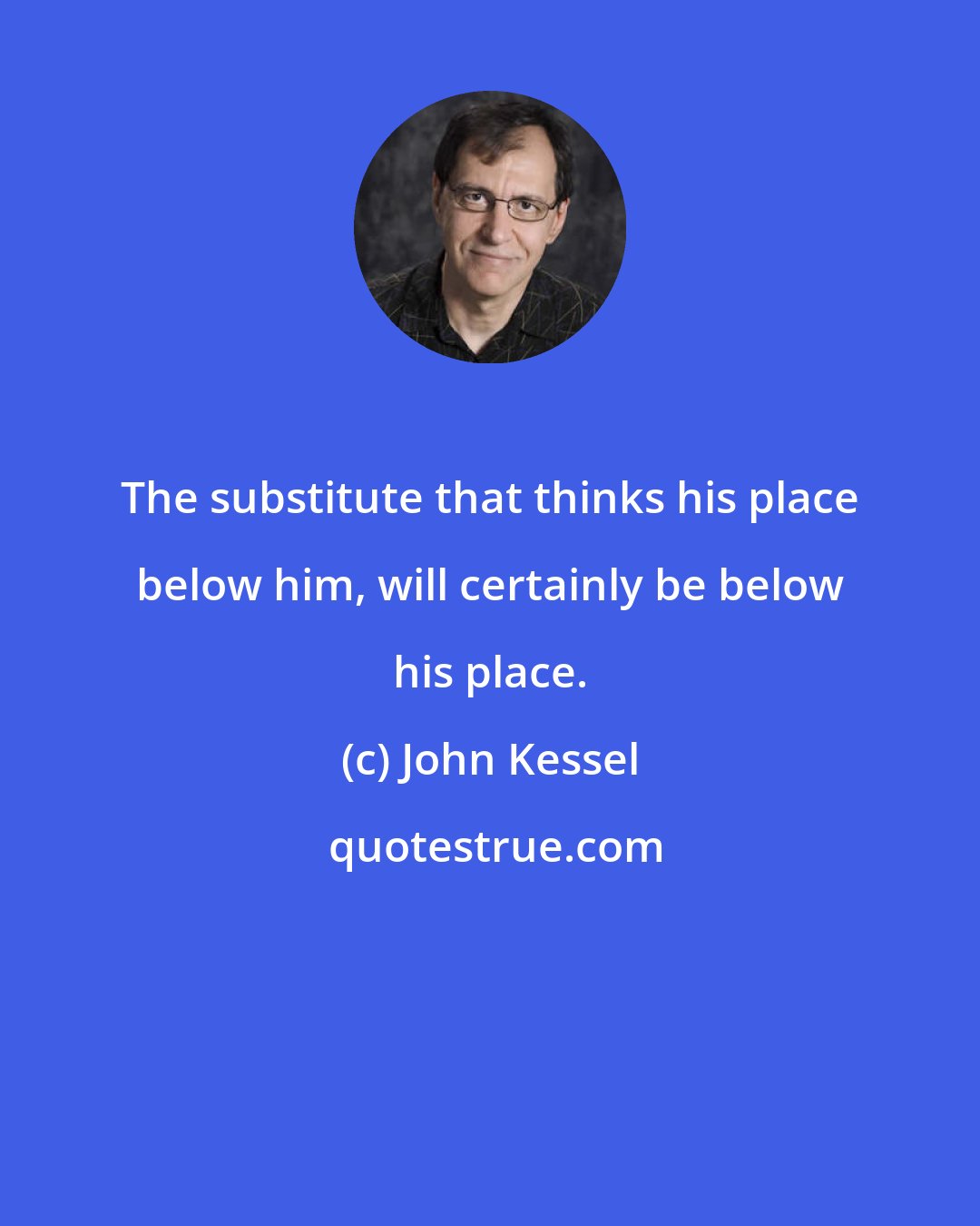 John Kessel: The substitute that thinks his place below him, will certainly be below his place.