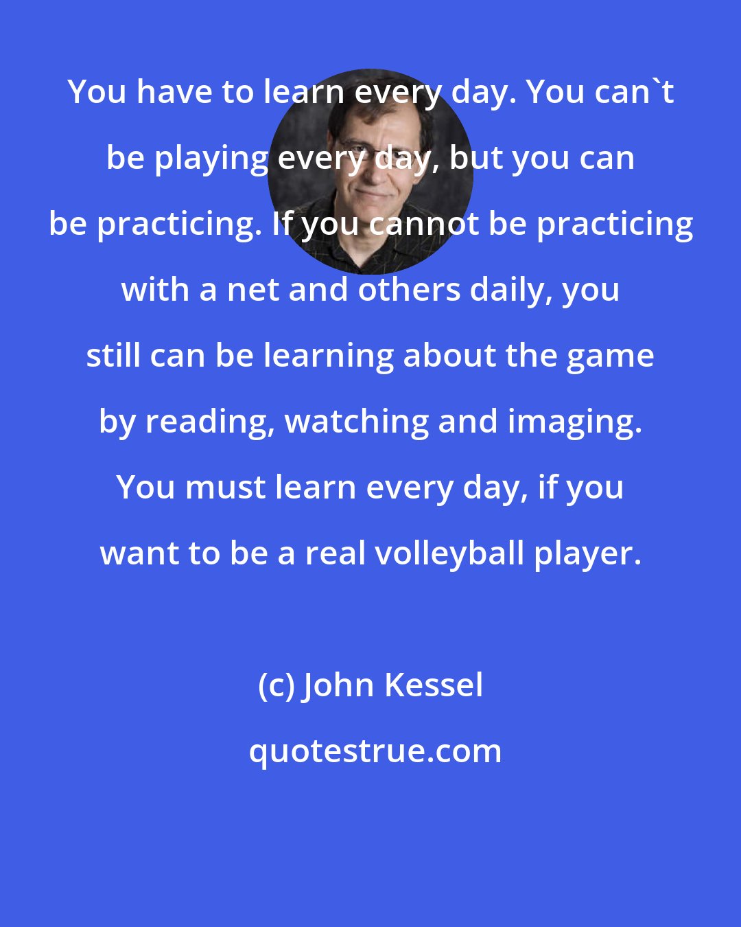 John Kessel: You have to learn every day. You can't be playing every day, but you can be practicing. If you cannot be practicing with a net and others daily, you still can be learning about the game by reading, watching and imaging. You must learn every day, if you want to be a real volleyball player. 