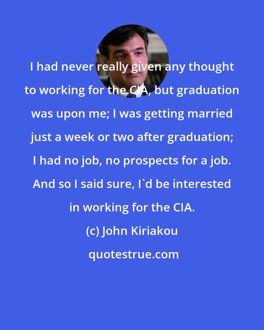 John Kiriakou: I had never really given any thought to working for the CIA, but graduation was upon me; I was getting married just a week or two after graduation; I had no job, no prospects for a job. And so I said sure, I'd be interested in working for the CIA.