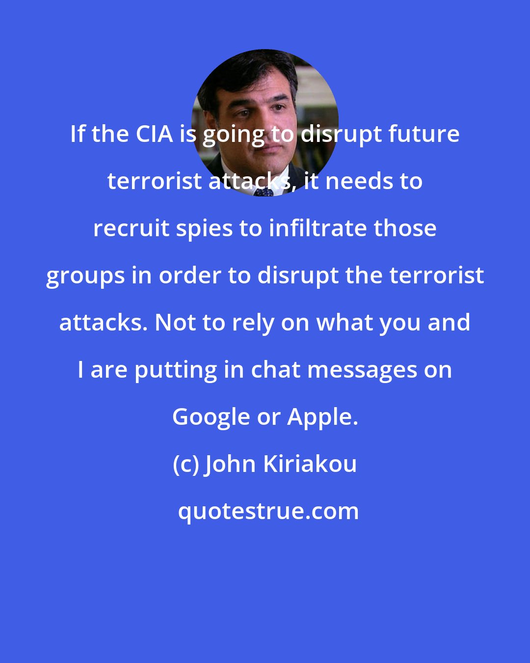 John Kiriakou: If the CIA is going to disrupt future terrorist attacks, it needs to recruit spies to infiltrate those groups in order to disrupt the terrorist attacks. Not to rely on what you and I are putting in chat messages on Google or Apple.