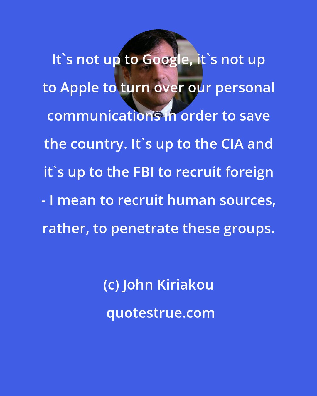 John Kiriakou: It's not up to Google, it's not up to Apple to turn over our personal communications in order to save the country. It's up to the CIA and it's up to the FBI to recruit foreign - I mean to recruit human sources, rather, to penetrate these groups.