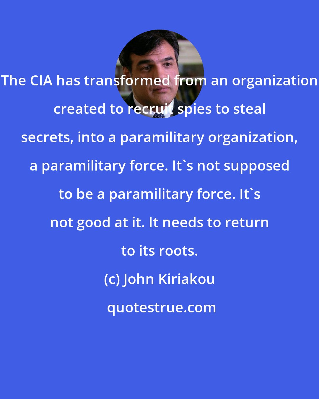 John Kiriakou: The CIA has transformed from an organization created to recruit spies to steal secrets, into a paramilitary organization, a paramilitary force. It's not supposed to be a paramilitary force. It's not good at it. It needs to return to its roots.