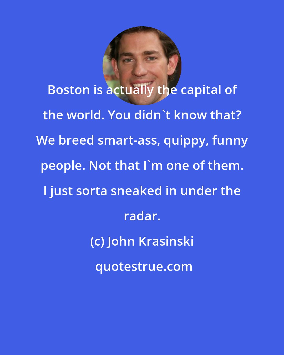 John Krasinski: Boston is actually the capital of the world. You didn't know that? We breed smart-ass, quippy, funny people. Not that I'm one of them. I just sorta sneaked in under the radar.