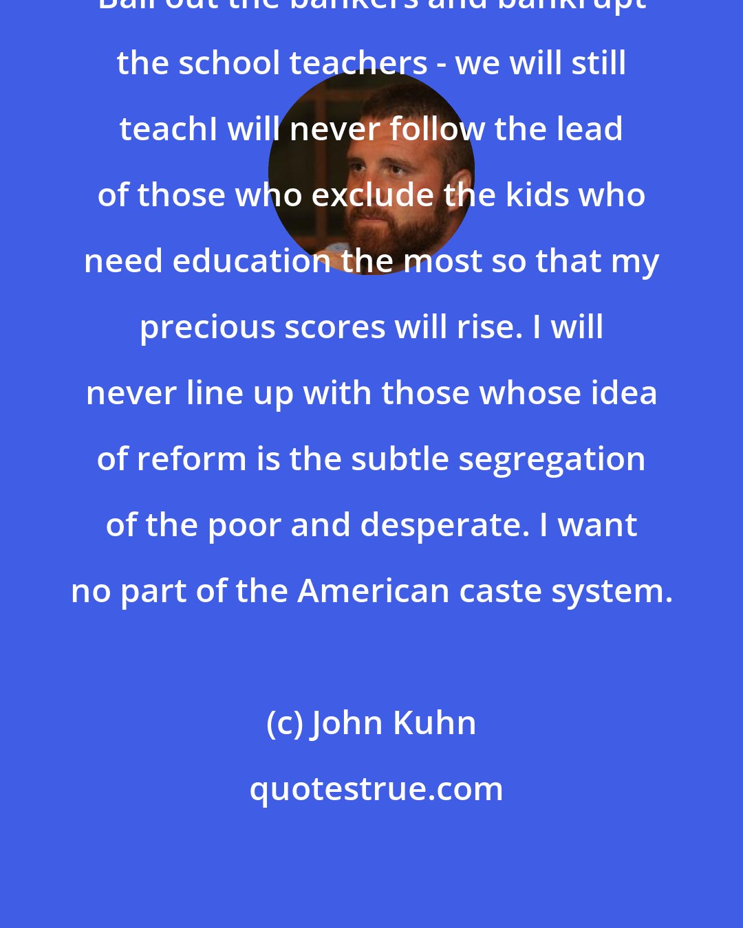 John Kuhn: Bail out the bankers and bankrupt the school teachers - we will still teachI will never follow the lead of those who exclude the kids who need education the most so that my precious scores will rise. I will never line up with those whose idea of reform is the subtle segregation of the poor and desperate. I want no part of the American caste system.