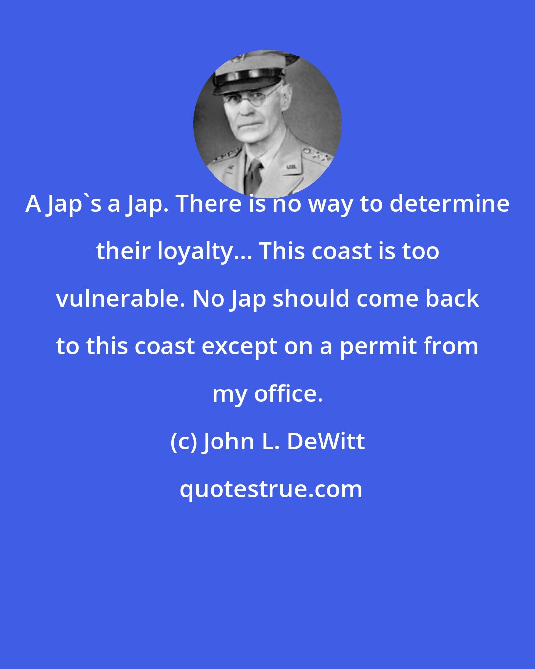 John L. DeWitt: A Jap's a Jap. There is no way to determine their loyalty... This coast is too vulnerable. No Jap should come back to this coast except on a permit from my office.