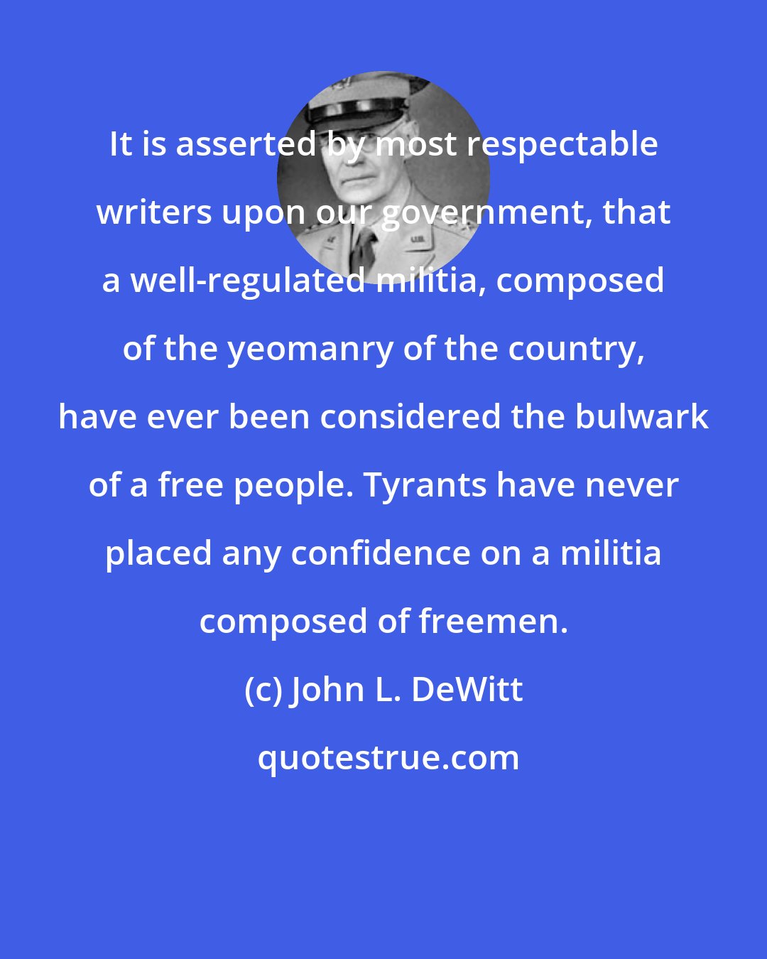 John L. DeWitt: It is asserted by most respectable writers upon our government, that a well-regulated militia, composed of the yeomanry of the country, have ever been considered the bulwark of a free people. Tyrants have never placed any confidence on a militia composed of freemen.