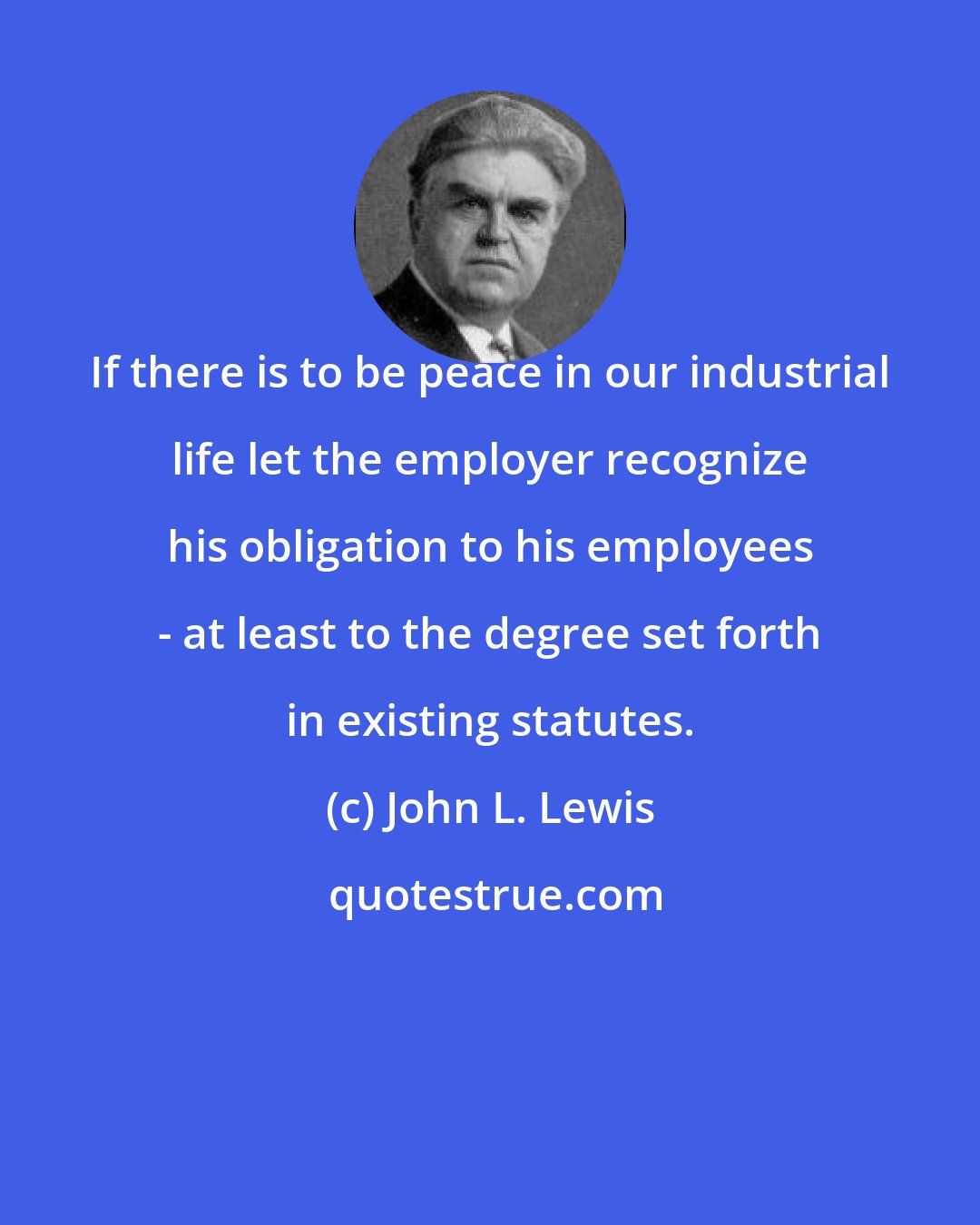 John L. Lewis: If there is to be peace in our industrial life let the employer recognize his obligation to his employees - at least to the degree set forth in existing statutes.