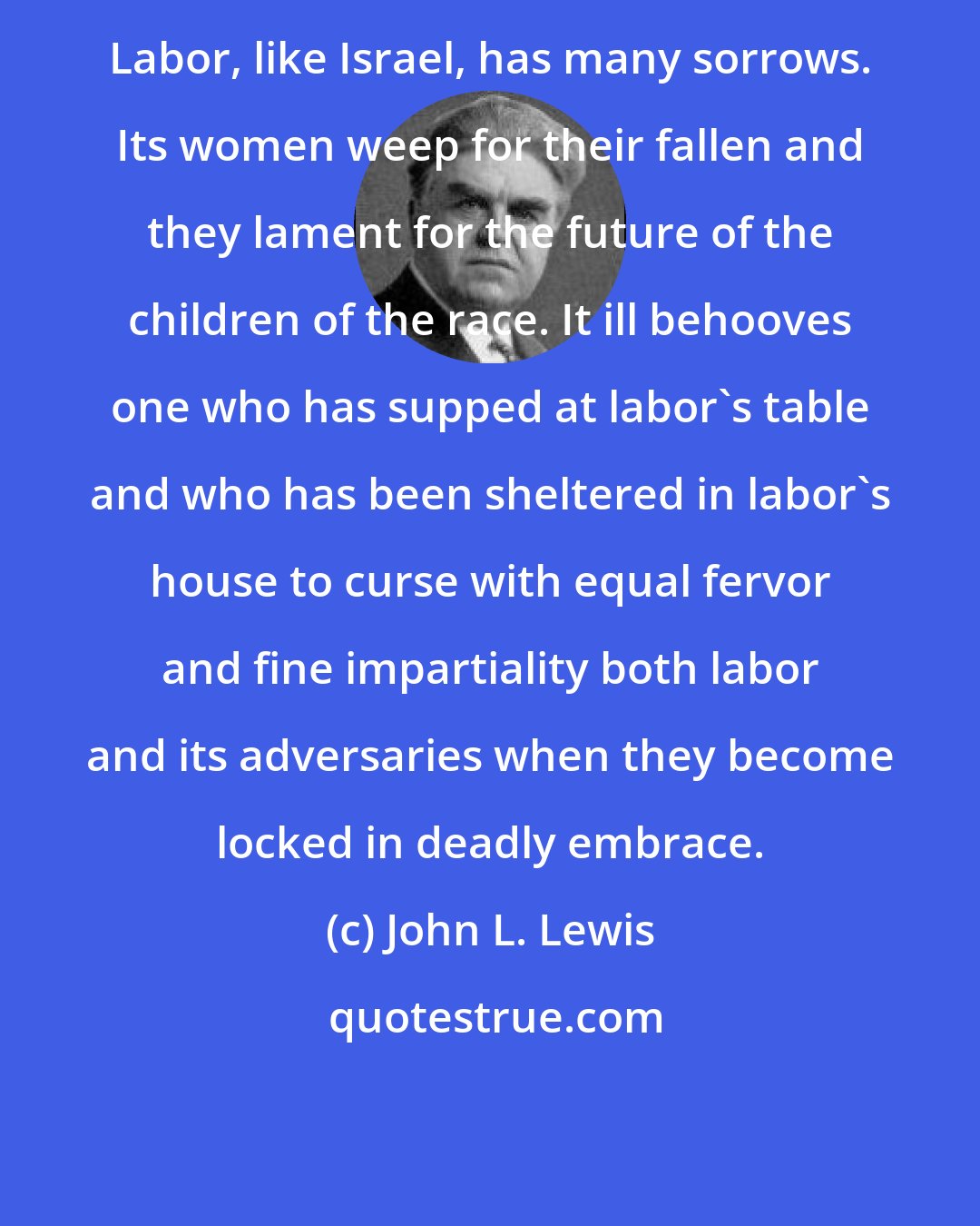 John L. Lewis: Labor, like Israel, has many sorrows. Its women weep for their fallen and they lament for the future of the children of the race. It ill behooves one who has supped at labor's table and who has been sheltered in labor's house to curse with equal fervor and fine impartiality both labor and its adversaries when they become locked in deadly embrace.