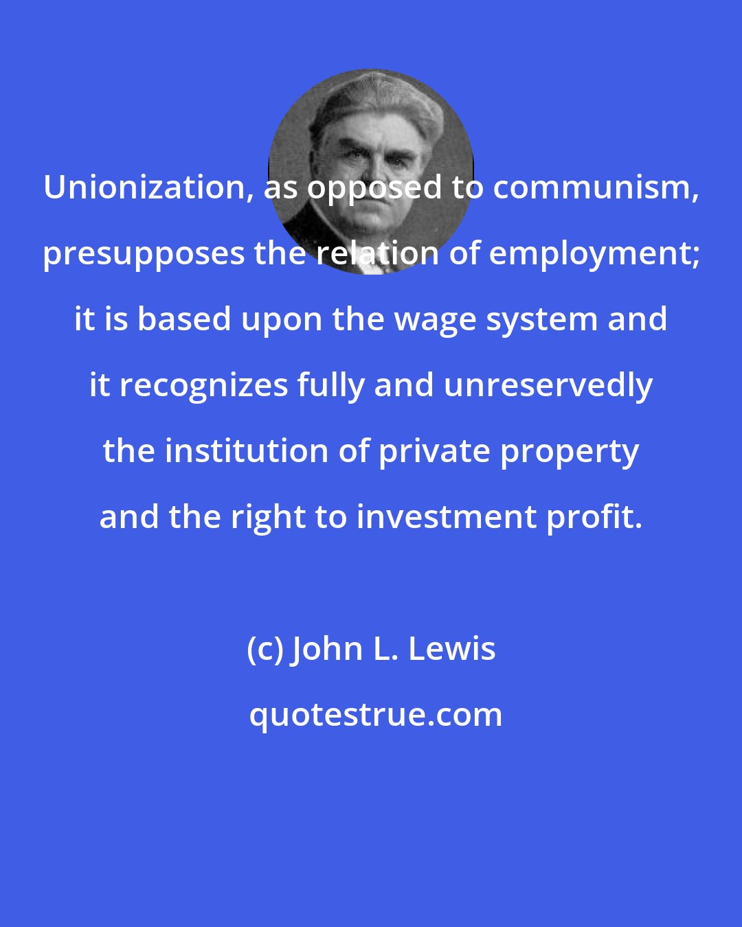 John L. Lewis: Unionization, as opposed to communism, presupposes the relation of employment; it is based upon the wage system and it recognizes fully and unreservedly the institution of private property and the right to investment profit.