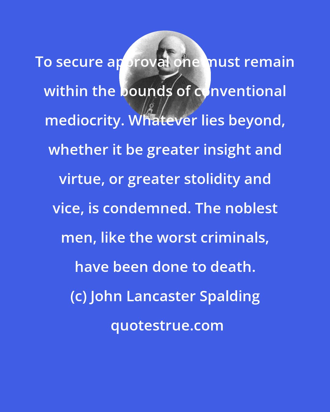 John Lancaster Spalding: To secure approval one must remain within the bounds of conventional mediocrity. Whatever lies beyond, whether it be greater insight and virtue, or greater stolidity and vice, is condemned. The noblest men, like the worst criminals, have been done to death.