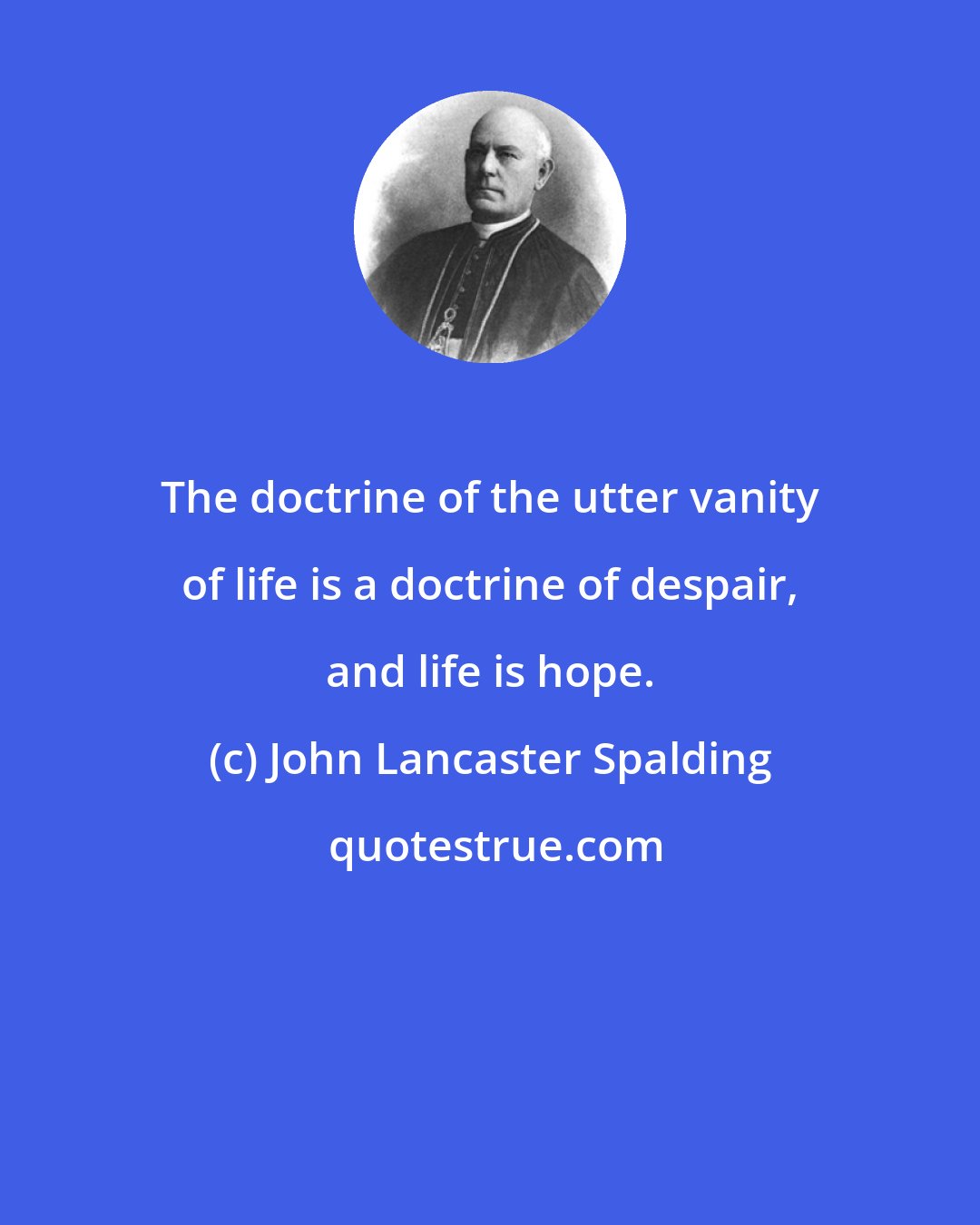 John Lancaster Spalding: The doctrine of the utter vanity of life is a doctrine of despair, and life is hope.