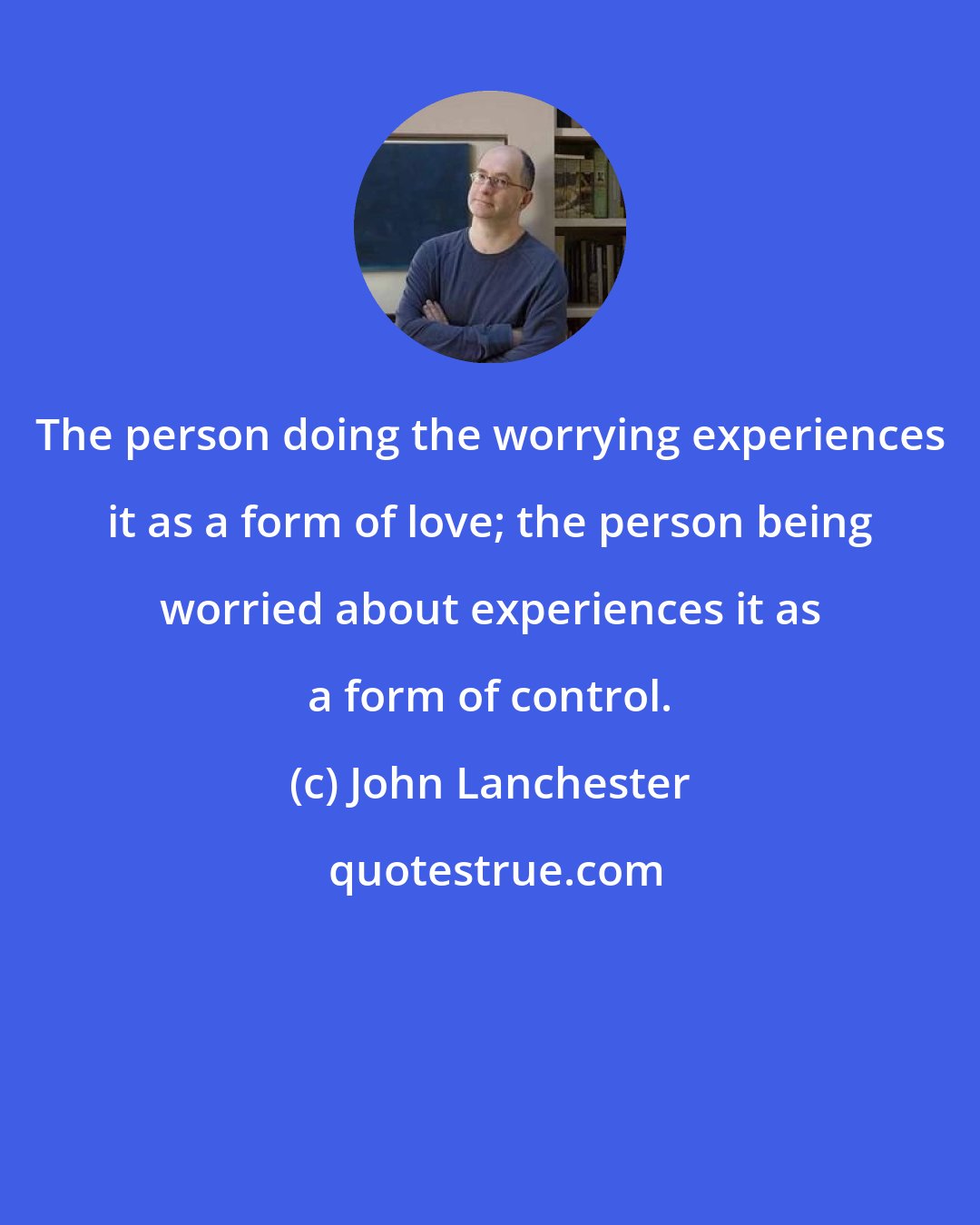 John Lanchester: The person doing the worrying experiences it as a form of love; the person being worried about experiences it as a form of control.