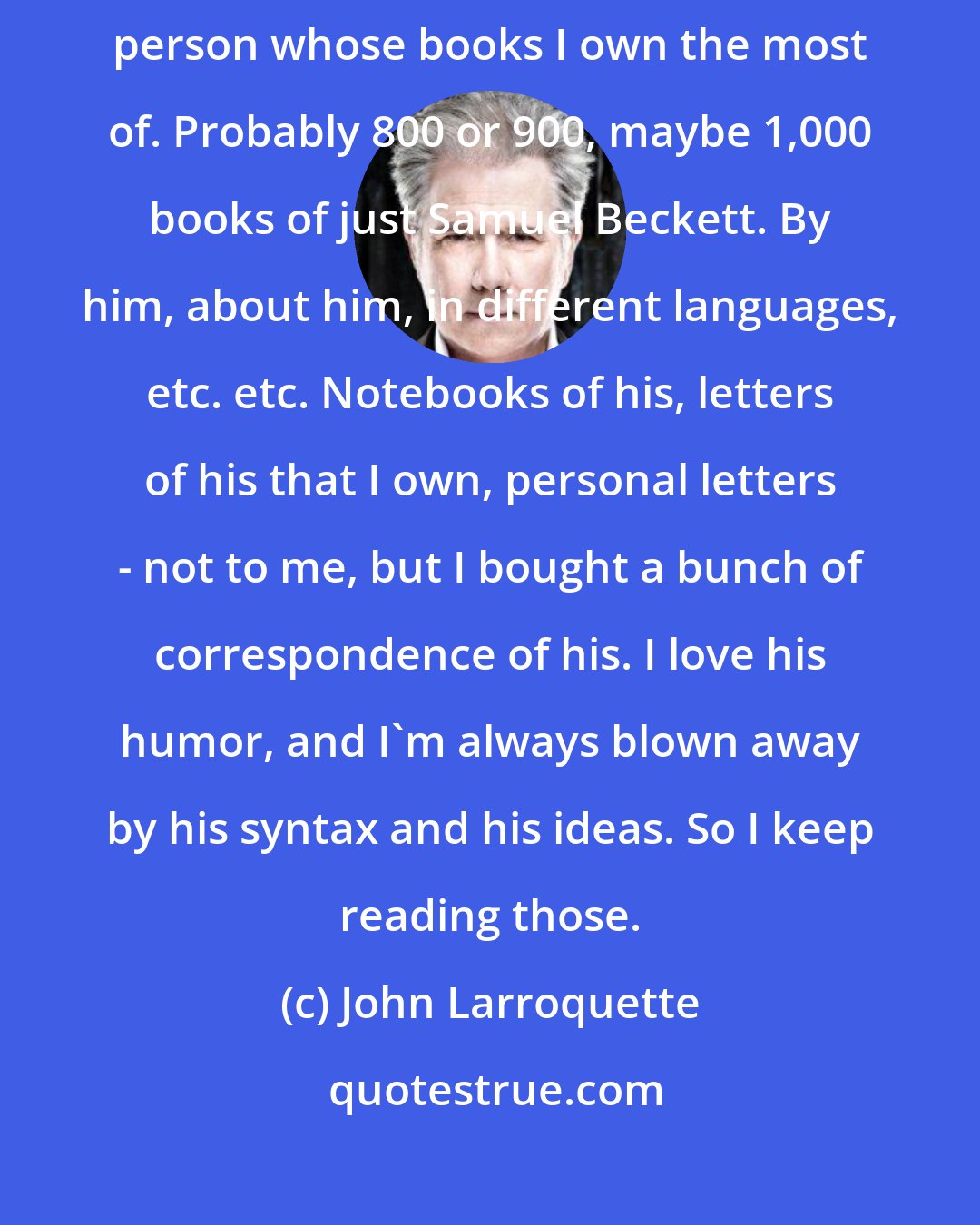 John Larroquette: Samuel Beckett is the person that I read the most of - certainly the person whose books I own the most of. Probably 800 or 900, maybe 1,000 books of just Samuel Beckett. By him, about him, in different languages, etc. etc. Notebooks of his, letters of his that I own, personal letters - not to me, but I bought a bunch of correspondence of his. I love his humor, and I'm always blown away by his syntax and his ideas. So I keep reading those.