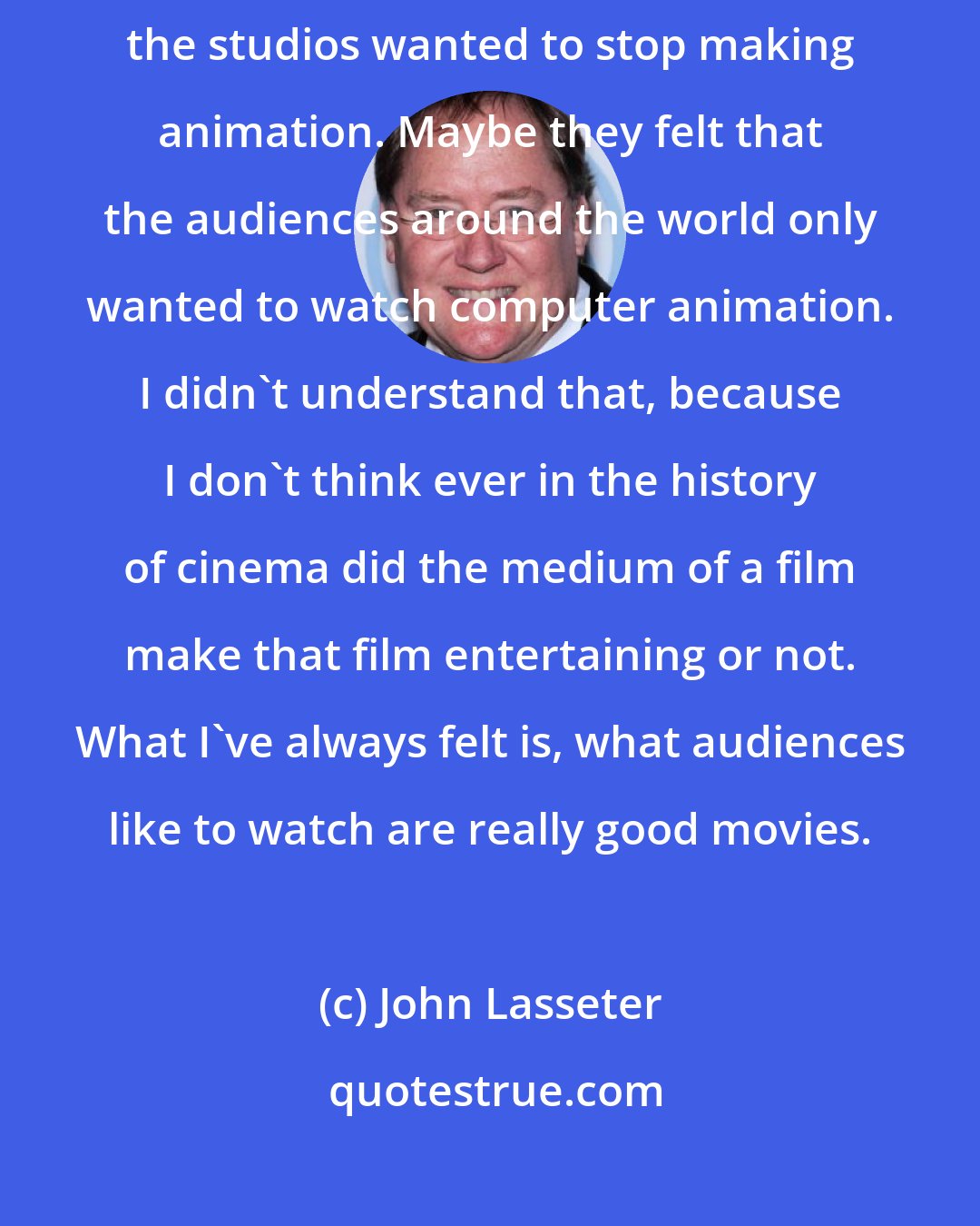 John Lasseter: Animation, for me, is a wonderful art form. I never understood why the studios wanted to stop making animation. Maybe they felt that the audiences around the world only wanted to watch computer animation. I didn't understand that, because I don't think ever in the history of cinema did the medium of a film make that film entertaining or not. What I've always felt is, what audiences like to watch are really good movies.