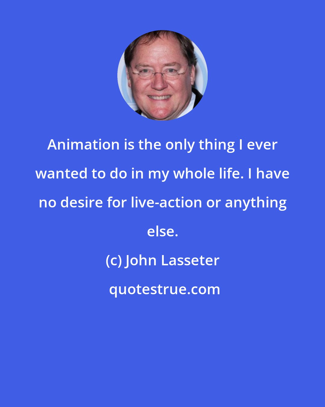 John Lasseter: Animation is the only thing I ever wanted to do in my whole life. I have no desire for live-action or anything else.