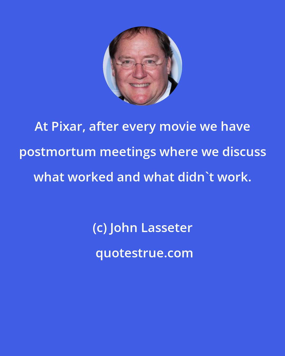 John Lasseter: At Pixar, after every movie we have postmortum meetings where we discuss what worked and what didn't work.