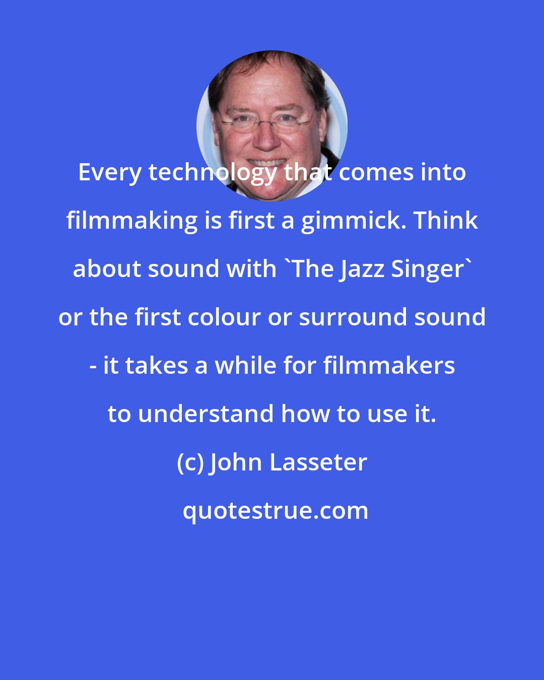 John Lasseter: Every technology that comes into filmmaking is first a gimmick. Think about sound with 'The Jazz Singer' or the first colour or surround sound - it takes a while for filmmakers to understand how to use it.