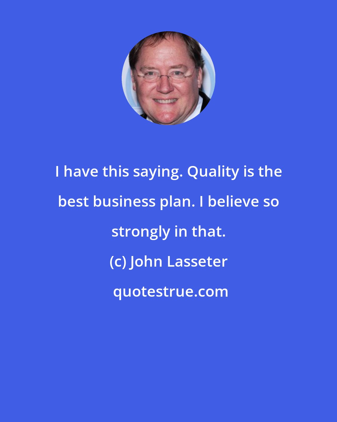 John Lasseter: I have this saying. Quality is the best business plan. I believe so strongly in that.