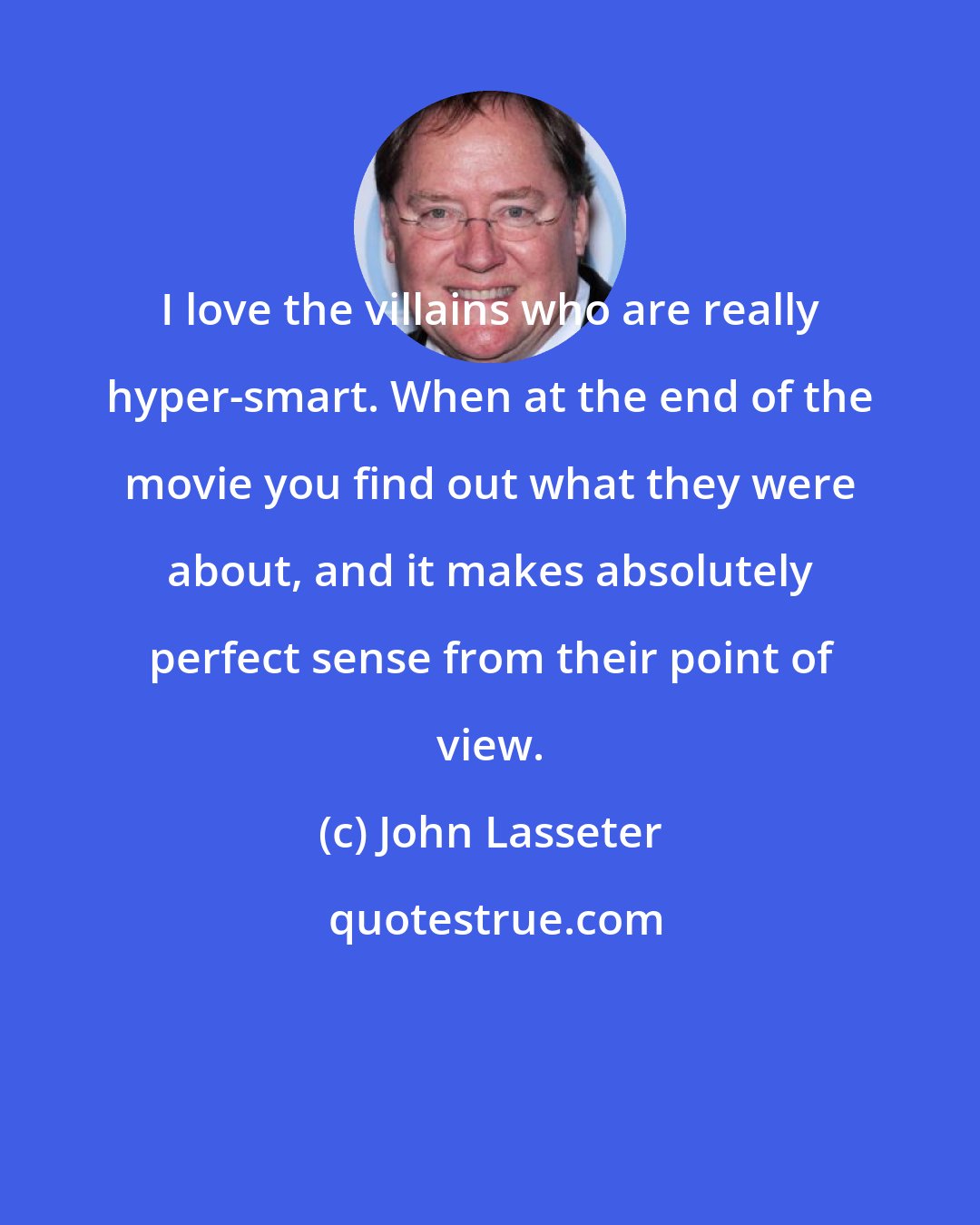 John Lasseter: I love the villains who are really hyper-smart. When at the end of the movie you find out what they were about, and it makes absolutely perfect sense from their point of view.