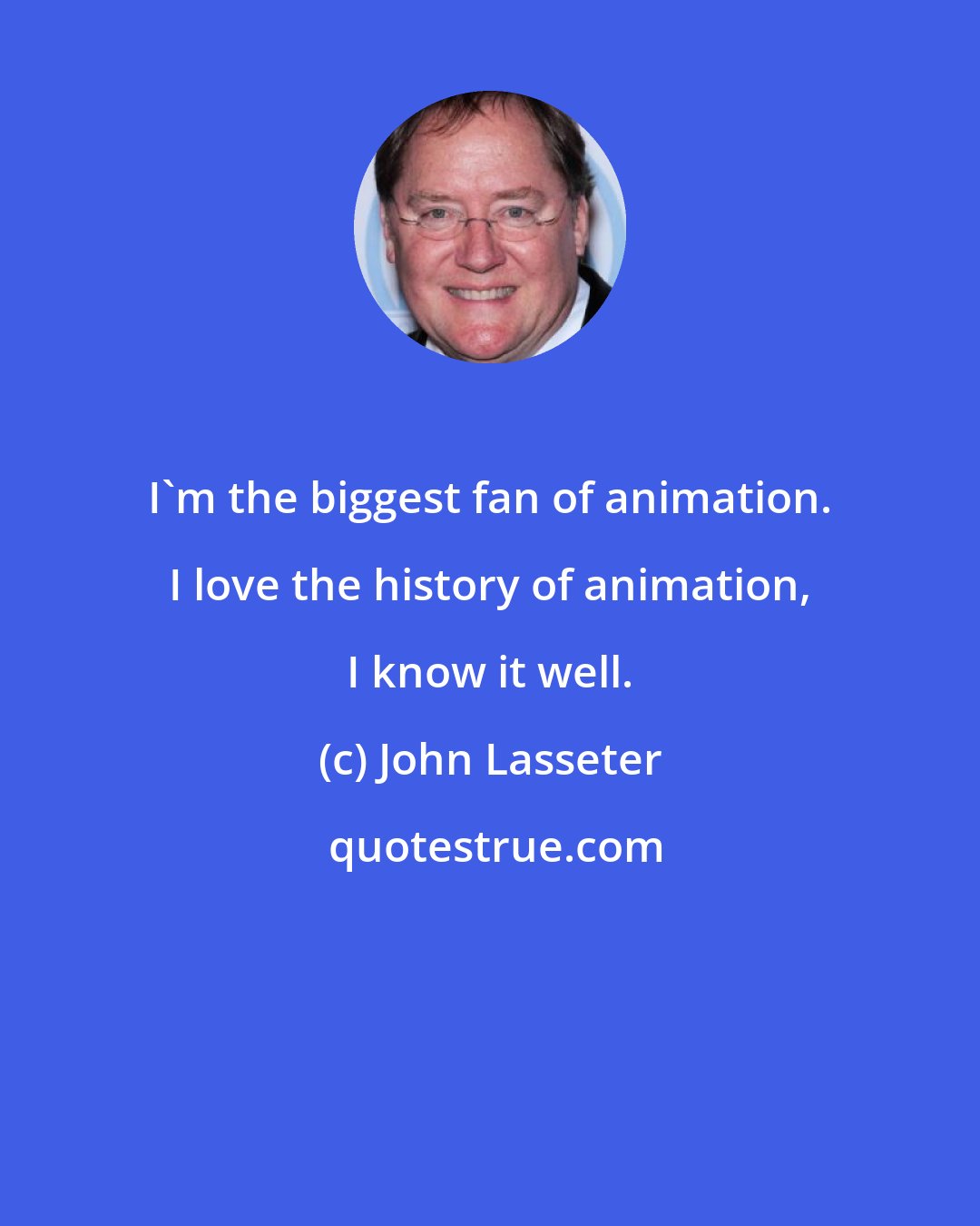 John Lasseter: I'm the biggest fan of animation. I love the history of animation, I know it well.