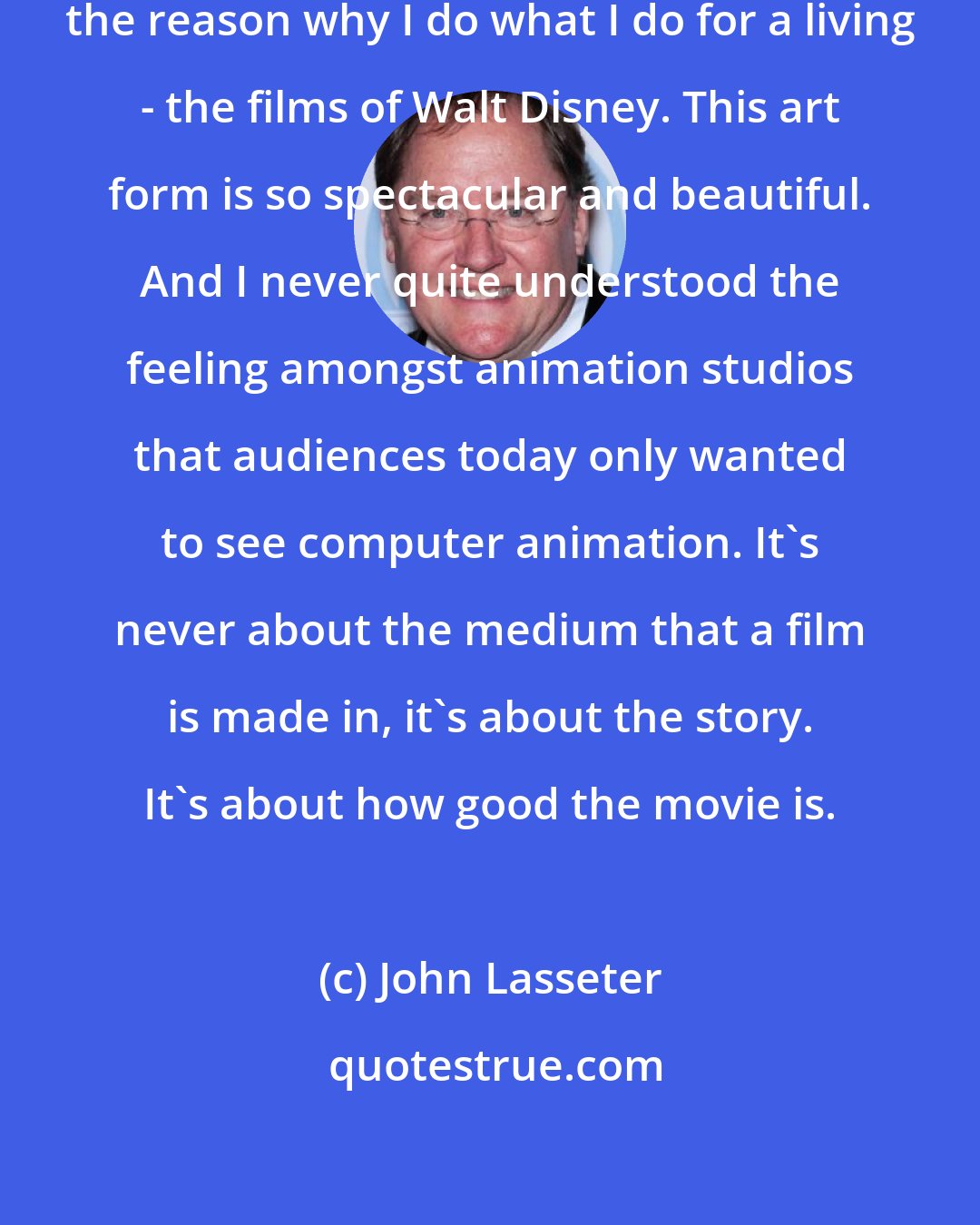 John Lasseter: I've always loved animation it's the reason why I do what I do for a living - the films of Walt Disney. This art form is so spectacular and beautiful. And I never quite understood the feeling amongst animation studios that audiences today only wanted to see computer animation. It's never about the medium that a film is made in, it's about the story. It's about how good the movie is.