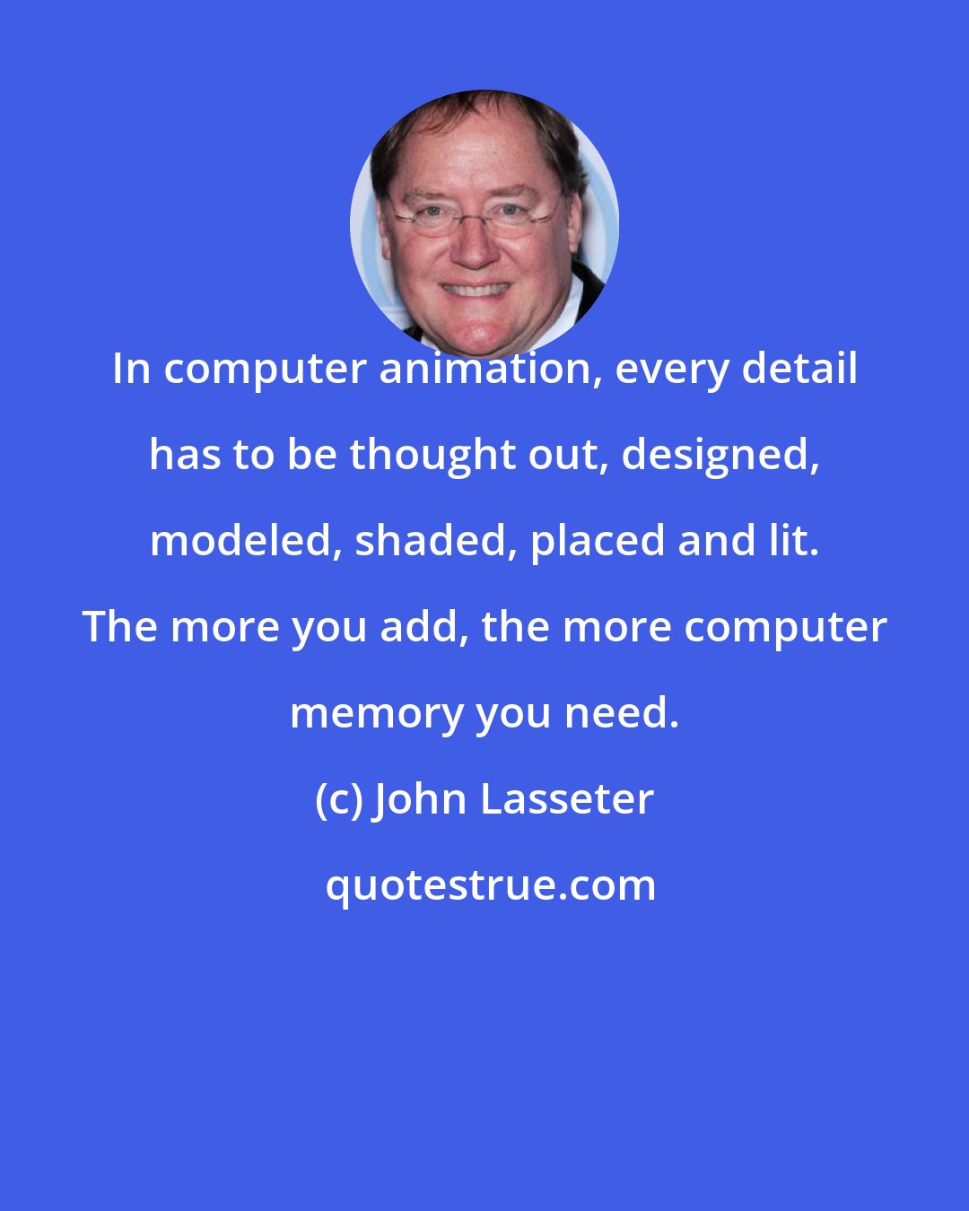 John Lasseter: In computer animation, every detail has to be thought out, designed, modeled, shaded, placed and lit. The more you add, the more computer memory you need.