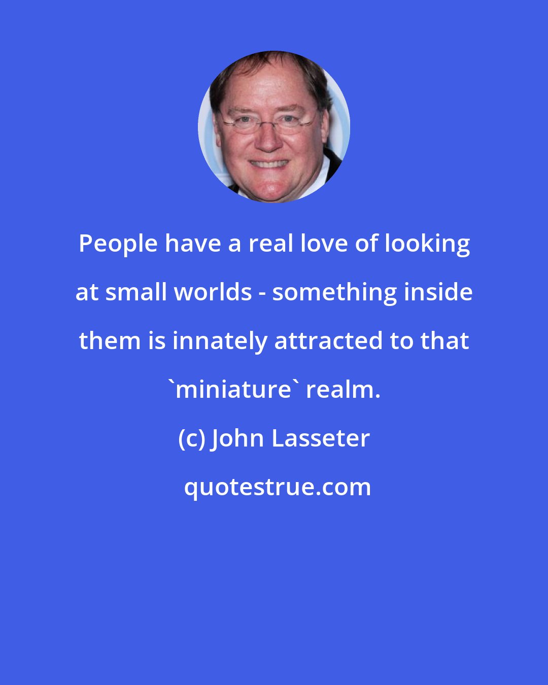 John Lasseter: People have a real love of looking at small worlds - something inside them is innately attracted to that 'miniature' realm.