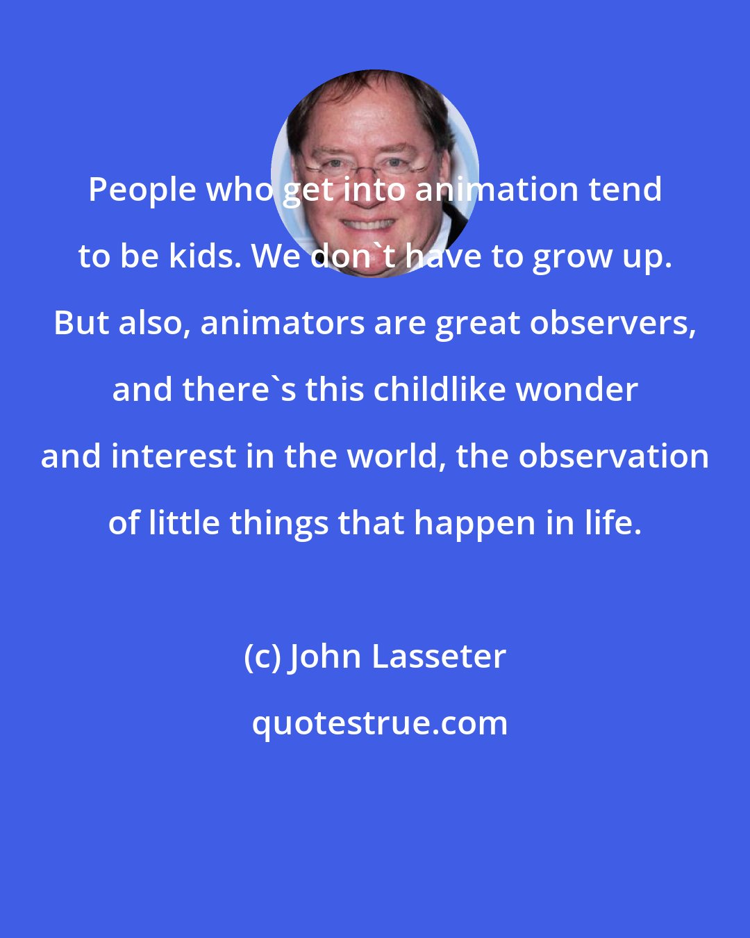 John Lasseter: People who get into animation tend to be kids. We don't have to grow up. But also, animators are great observers, and there's this childlike wonder and interest in the world, the observation of little things that happen in life.