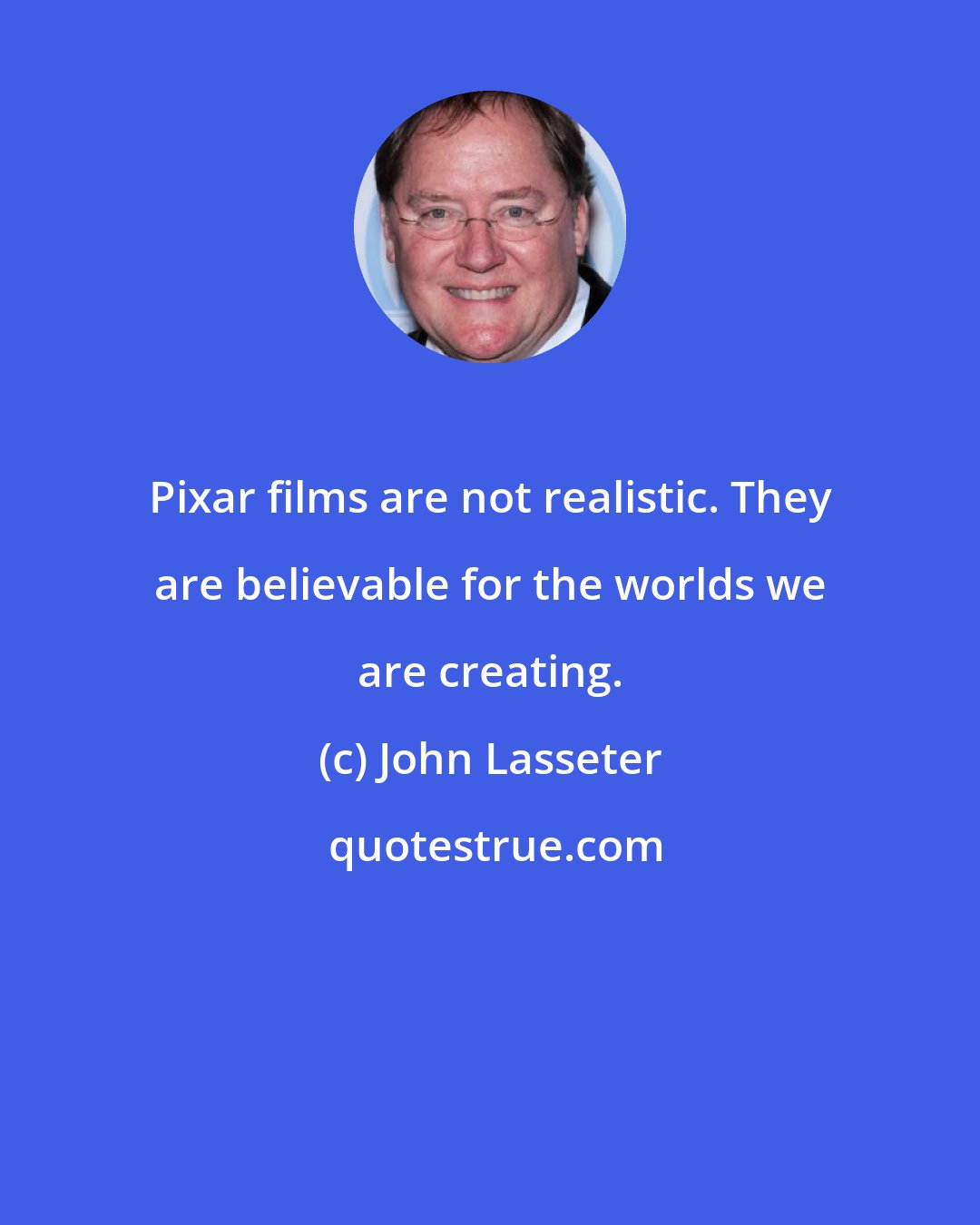 John Lasseter: Pixar films are not realistic. They are believable for the worlds we are creating.