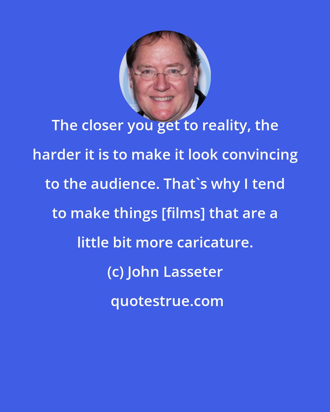 John Lasseter: The closer you get to reality, the harder it is to make it look convincing to the audience. That's why I tend to make things [films] that are a little bit more caricature.