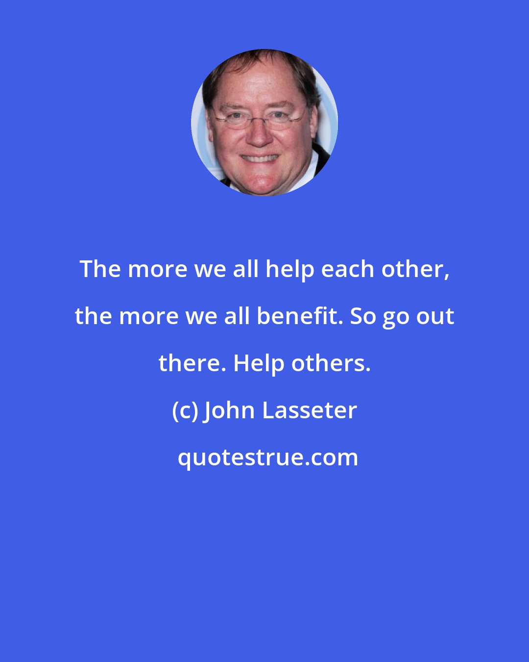 John Lasseter: The more we all help each other, the more we all benefit. So go out there. Help others.