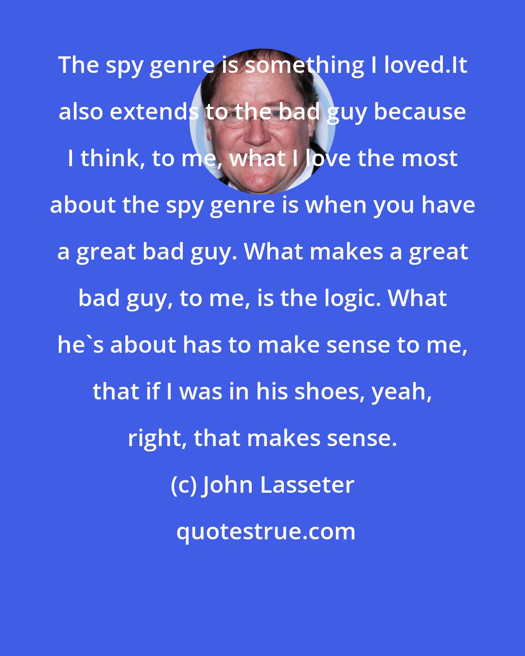 John Lasseter: The spy genre is something I loved.It also extends to the bad guy because I think, to me, what I love the most about the spy genre is when you have a great bad guy. What makes a great bad guy, to me, is the logic. What he's about has to make sense to me, that if I was in his shoes, yeah, right, that makes sense.