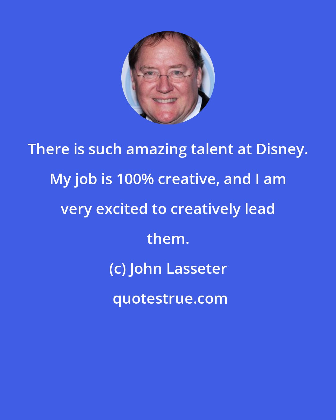 John Lasseter: There is such amazing talent at Disney. My job is 100% creative, and I am very excited to creatively lead them.